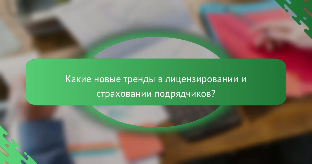 Какие новые тренды в лицензировании и страховании подрядчиков?